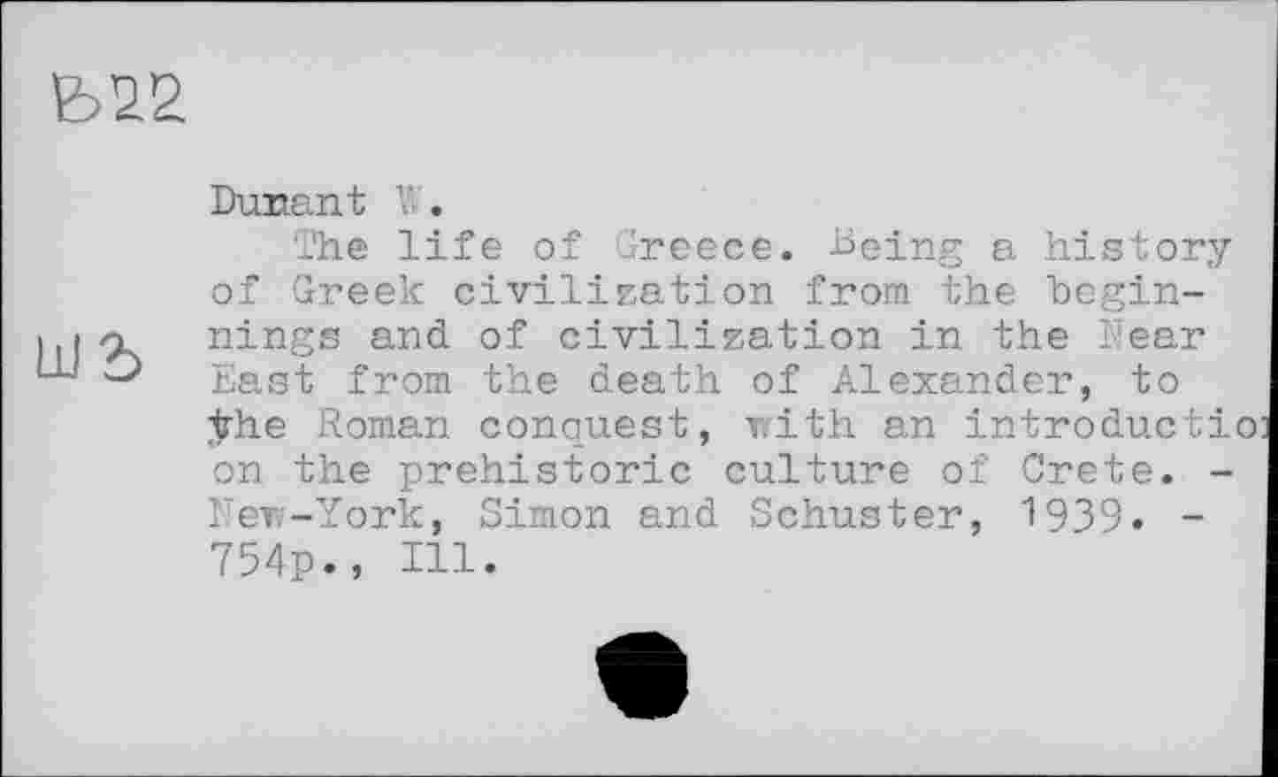 ﻿
Dunant Y.

The life of Greece. Being a history of Greek civilization from the beginnings and of civilization in the Near East from the death of Alexander, to ÿhe Roman conquest, with an introducti on the prehistoric culture of Crete. -New-York, Simon and Schuster, 1939» -754p., Ill.